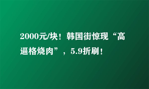 2000元/块！韩国街惊现“高逼格烧肉”，5.9折刷！