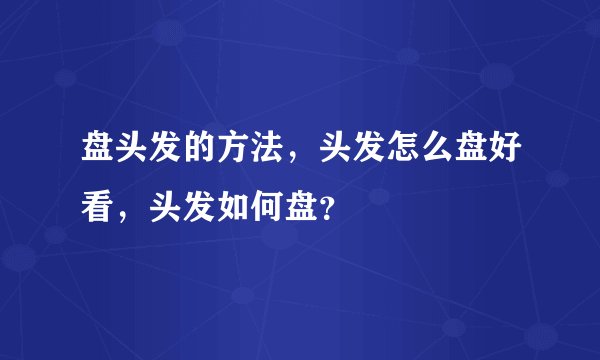 盘头发的方法，头发怎么盘好看，头发如何盘？