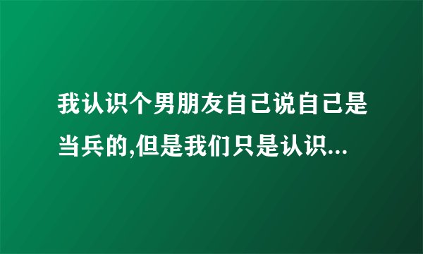 我认识个男朋友自己说自己是当兵的,但是我们只是认识平常没有接触过