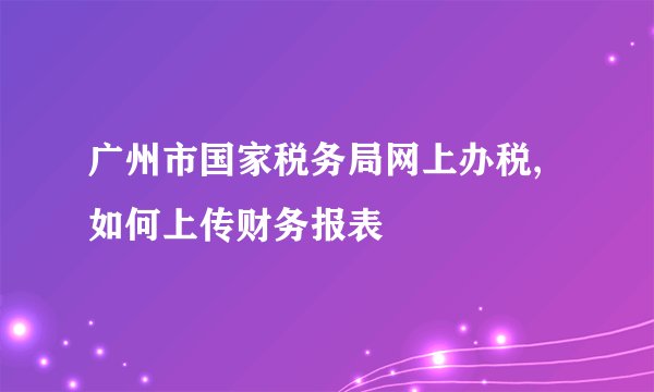广州市国家税务局网上办税,如何上传财务报表