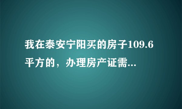 我在泰安宁阳买的房子109.6平方的，办理房产证需要哪些费用