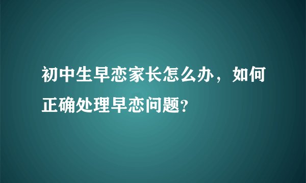 初中生早恋家长怎么办，如何正确处理早恋问题？