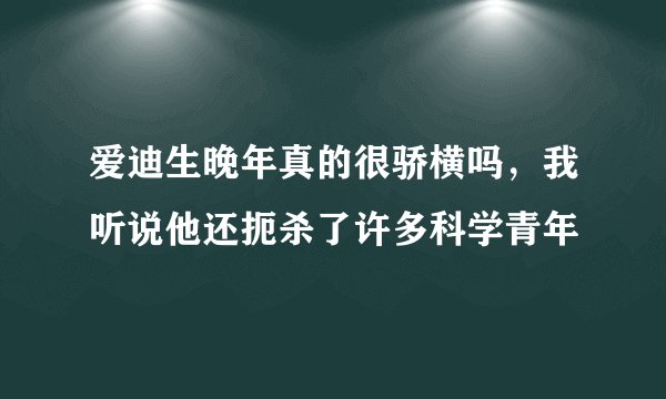 爱迪生晚年真的很骄横吗，我听说他还扼杀了许多科学青年
