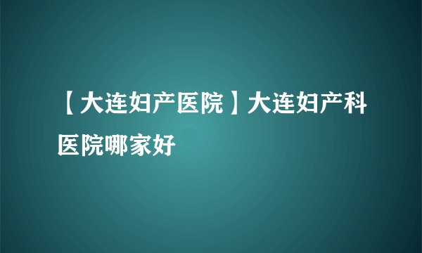 【大连妇产医院】大连妇产科医院哪家好