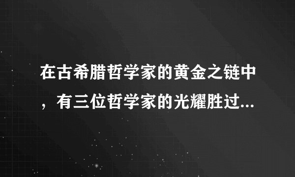 在古希腊哲学家的黄金之链中，有三位哲学家的光耀胜过所有他们的前人和继承者。他们是（　　）A.希罗多德、柏拉图和亚里士多德B. 苏格拉底、柏拉图和亚里士多德C. 苏格拉底、柏拉图和毕达哥拉斯D. 苏格拉底、利玛窦和亚里士多德
