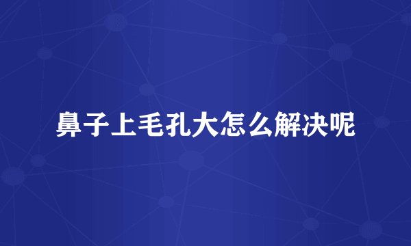 鼻子上毛孔大怎么解决呢