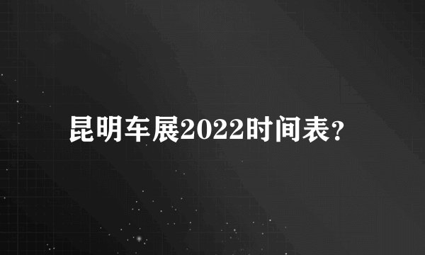 昆明车展2022时间表？