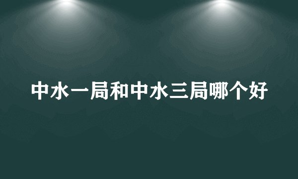 中水一局和中水三局哪个好