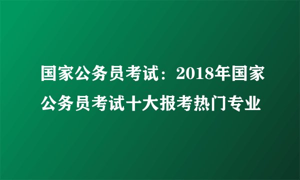 国家公务员考试：2018年国家公务员考试十大报考热门专业