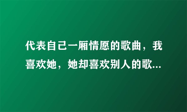 代表自己一厢情愿的歌曲，我喜欢她，她却喜欢别人的歌曲，好听的