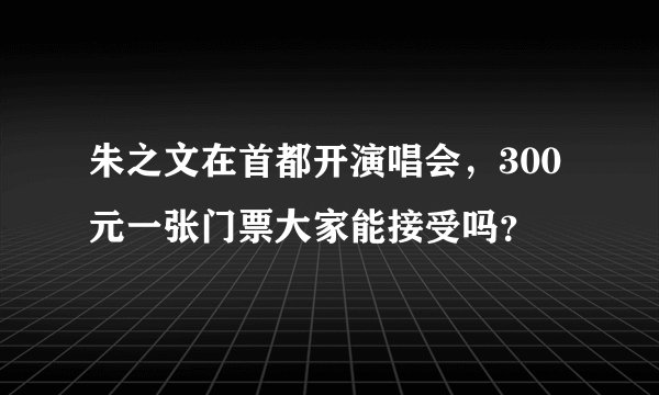 朱之文在首都开演唱会，300元一张门票大家能接受吗？