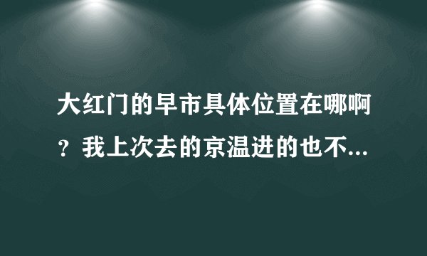 大红门的早市具体位置在哪啊？我上次去的京温进的也不怎么便宜，我想进大概二十元以内的小衫之类的
