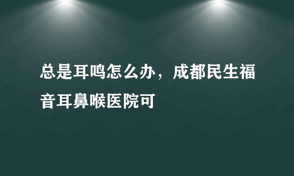 总是耳鸣怎么办，成都民生福音耳鼻喉医院可