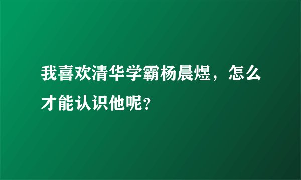 我喜欢清华学霸杨晨煜，怎么才能认识他呢？