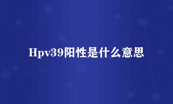 Hpv39阳性是什么意思