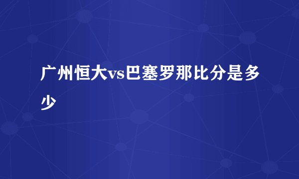 广州恒大vs巴塞罗那比分是多少