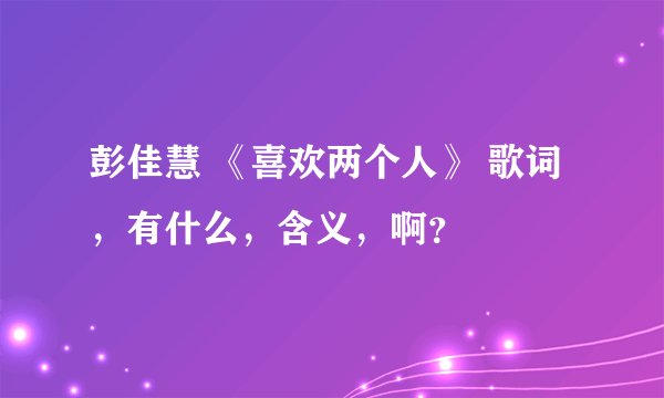 彭佳慧 《喜欢两个人》 歌词，有什么，含义，啊？