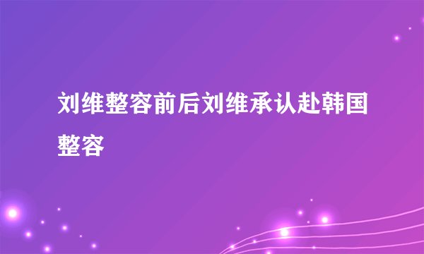 刘维整容前后刘维承认赴韩国整容