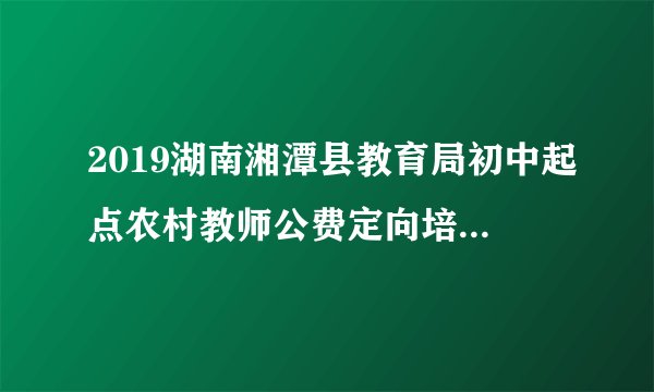 2019湖南湘潭县教育局初中起点农村教师公费定向培养计划招生录取控制分数线公告