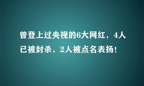 曾登上过央视的6大网红，4人已被封杀，2人被点名表扬！