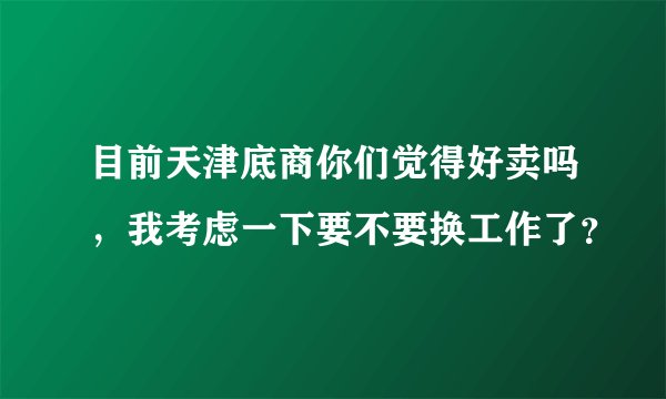 目前天津底商你们觉得好卖吗，我考虑一下要不要换工作了？