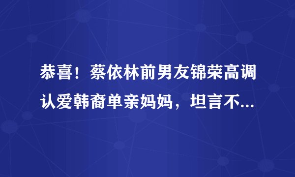 恭喜！蔡依林前男友锦荣高调认爱韩裔单亲妈妈，坦言不介意当继父