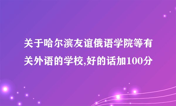 关于哈尔滨友谊俄语学院等有关外语的学校,好的话加100分