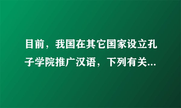 目前，我国在其它国家设立孔子学院推广汉语，下列有关汉语的说法，不正确的是（　　）A.是联合国六种工作语言之一B.是世界上的影响力在逐渐增强C.是世界上使用人数最多的语言D.是世界上分布最广的语言