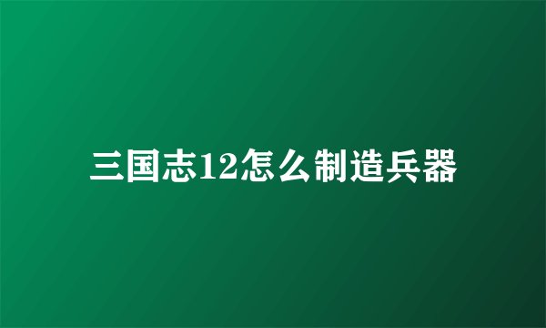 三国志12怎么制造兵器