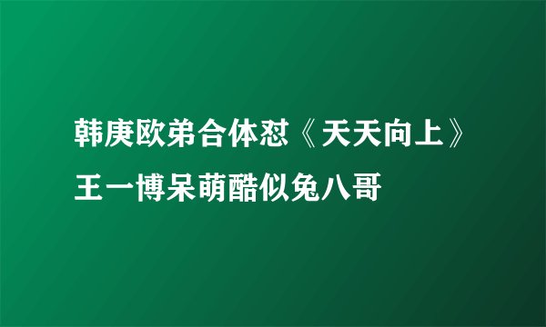 韩庚欧弟合体怼《天天向上》王一博呆萌酷似兔八哥