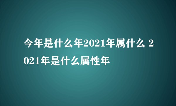 今年是什么年2021年属什么 2021年是什么属性年
