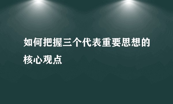 如何把握三个代表重要思想的核心观点