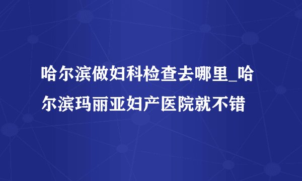 哈尔滨做妇科检查去哪里_哈尔滨玛丽亚妇产医院就不错