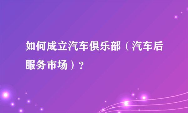 如何成立汽车俱乐部（汽车后服务市场）？