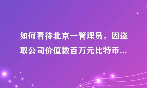 如何看待北京一管理员，因盗取公司价值数百万元比特币被刑拘？