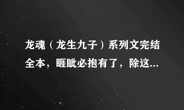 龙魂（龙生九子）系列文完结全本，睚眦必抱有了，除这本以外，，要完结的，要全一点~~~