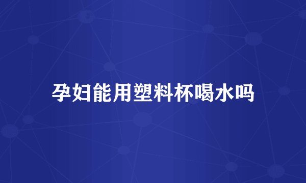 孕妇能用塑料杯喝水吗