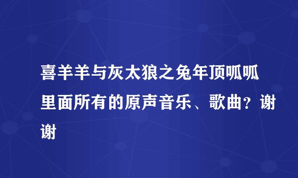 喜羊羊与灰太狼之兔年顶呱呱里面所有的原声音乐、歌曲？谢谢