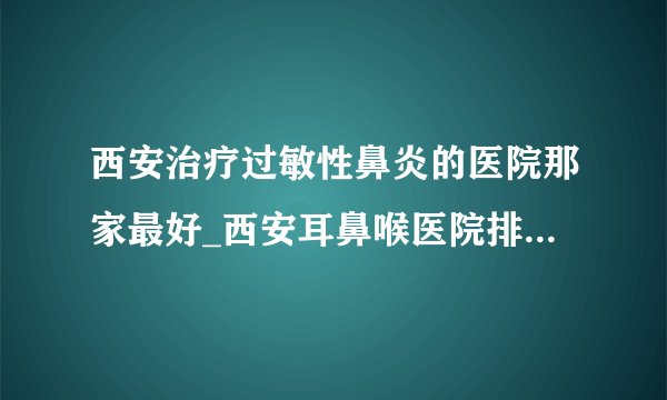 西安治疗过敏性鼻炎的医院那家最好_西安耳鼻喉医院排名榜单？