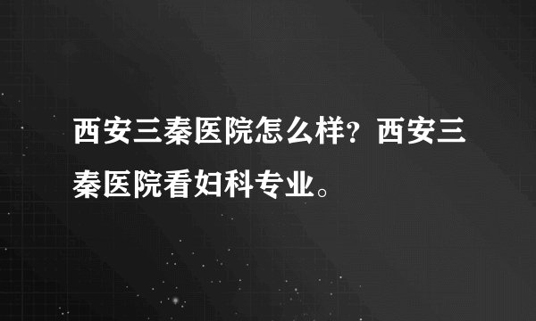 西安三秦医院怎么样？西安三秦医院看妇科专业。