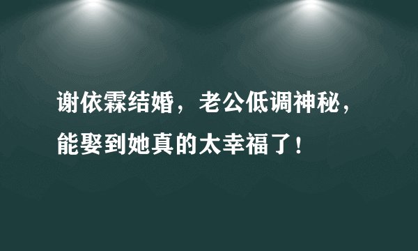 谢依霖结婚，老公低调神秘，能娶到她真的太幸福了！