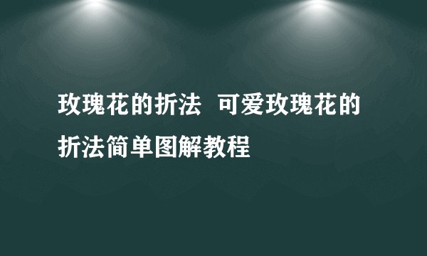 玫瑰花的折法  可爱玫瑰花的折法简单图解教程