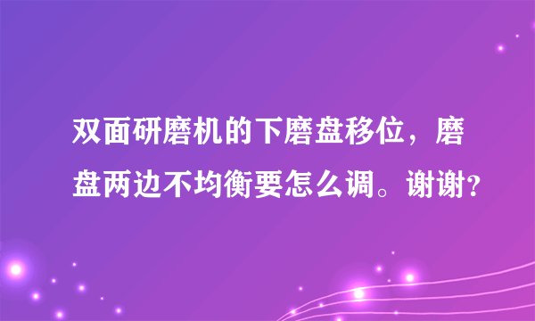 双面研磨机的下磨盘移位，磨盘两边不均衡要怎么调。谢谢？