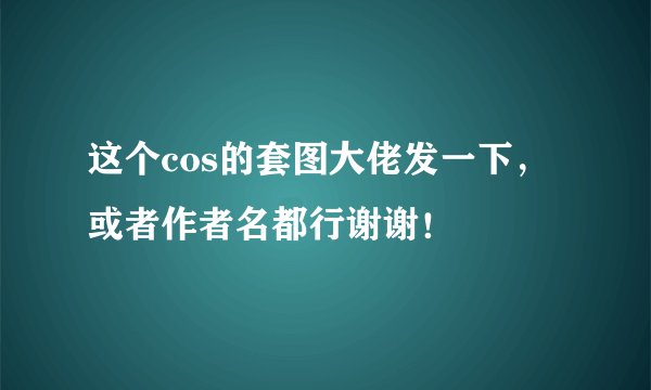 这个cos的套图大佬发一下，或者作者名都行谢谢！