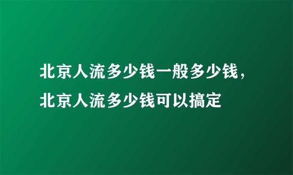 北京人流多少钱一般多少钱，北京人流多少钱可以搞定