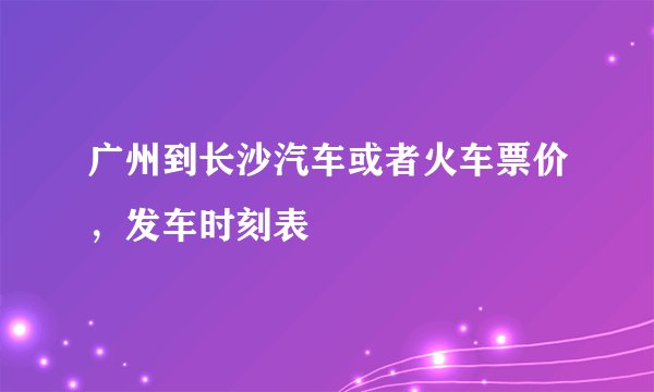 广州到长沙汽车或者火车票价，发车时刻表