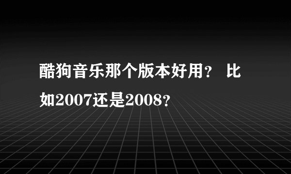 酷狗音乐那个版本好用？ 比如2007还是2008？
