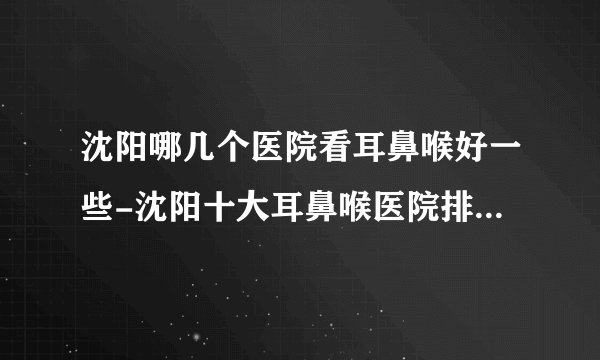 沈阳哪几个医院看耳鼻喉好一些-沈阳十大耳鼻喉医院排名名单？
