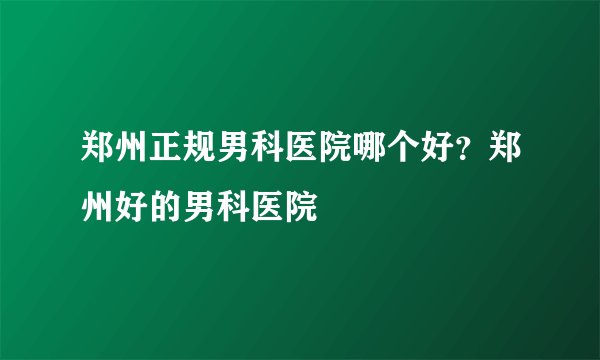 郑州正规男科医院哪个好？郑州好的男科医院