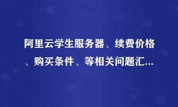 阿里云学生服务器、续费价格、购买条件、等相关问题汇总和解答